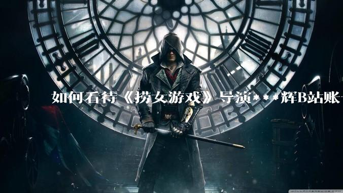 如何看待《捞女游戏》导演***辉B站账号遭封，是否遭到打击报复?